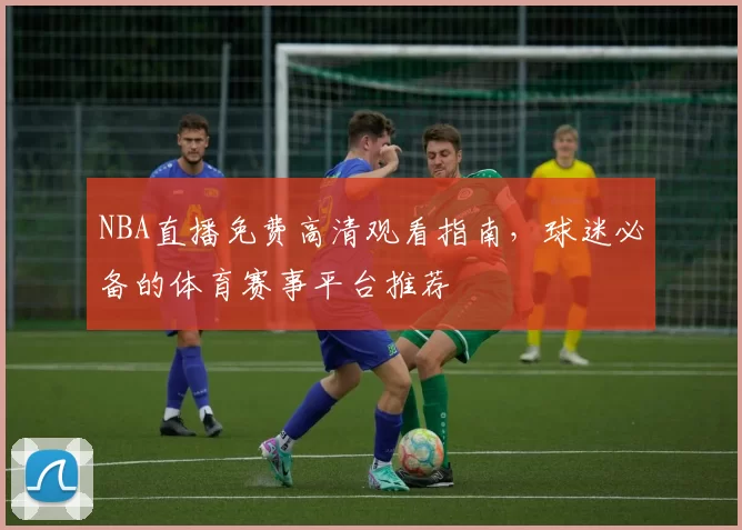 NBA直播免费高清观看指南，球迷必备的体育赛事平台推荐