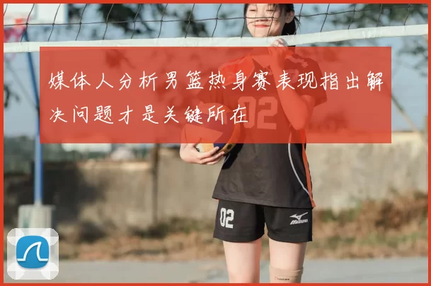 媒体人分析男篮热身赛表现指出解决问题才是关键所在