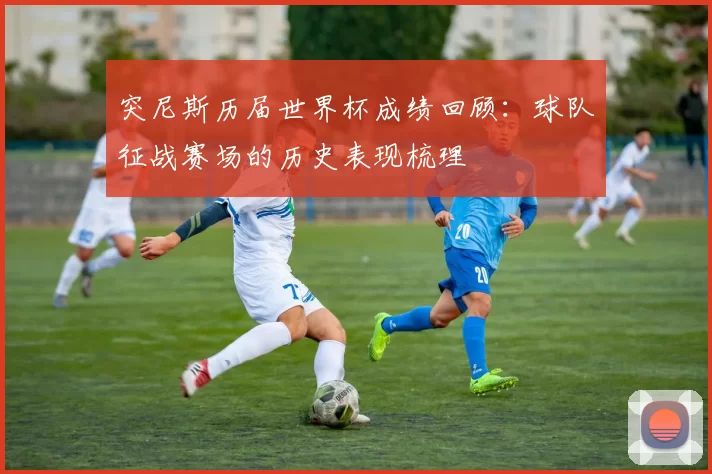 突尼斯历届世界杯成绩回顾:球队征战赛场的历史表现梳理