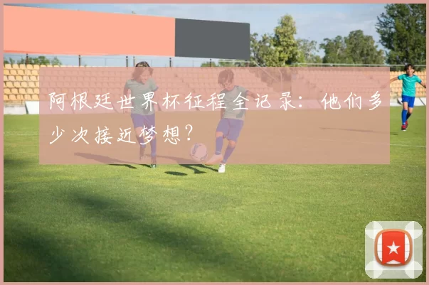 阿根廷世界杯征程全记录:他们多少次接近梦想?