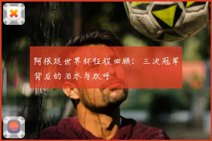 阿根廷世界杯征程回顾：三次冠军背后的泪水与欢呼