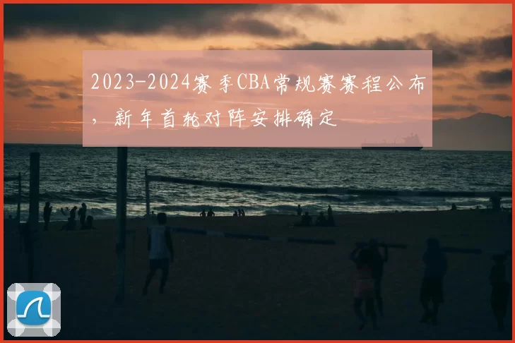2023-2024赛季CBA常规赛赛程公布，新年首轮对阵安排确定