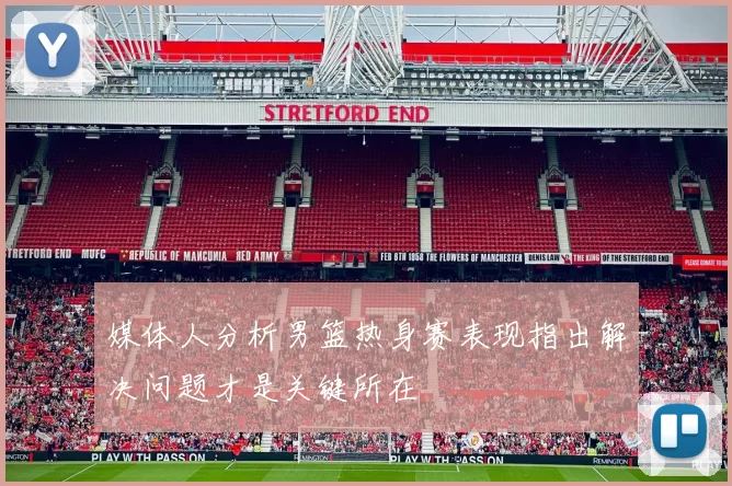 媒体人分析男篮热身赛表现指出解决问题才是关键所在