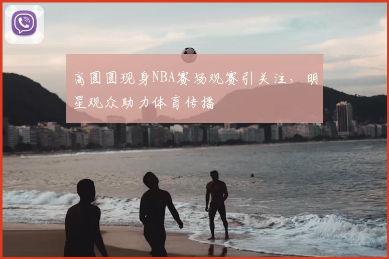 高圆圆现身NBA赛场观赛引关注,明星观众助力体育传播
