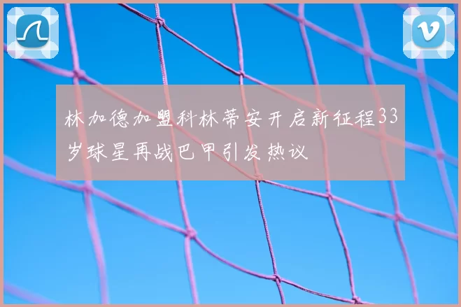 林加德加盟科林蒂安开启新征程33岁球星再战巴甲引发热议