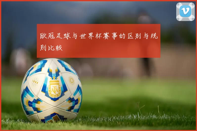 欧冠足球与世界杯赛事的区别与规则比较