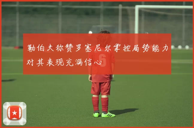 勒伯夫称赞罗塞尼尔掌控局势能力对其表现充满信心