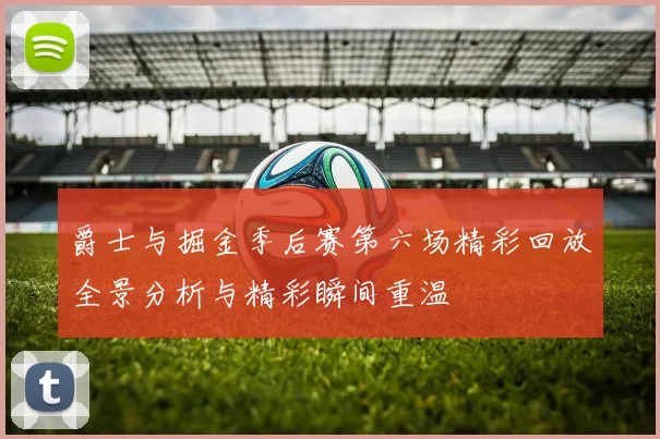 爵士与掘金季后赛第六场精彩回放全景分析与精彩瞬间重温