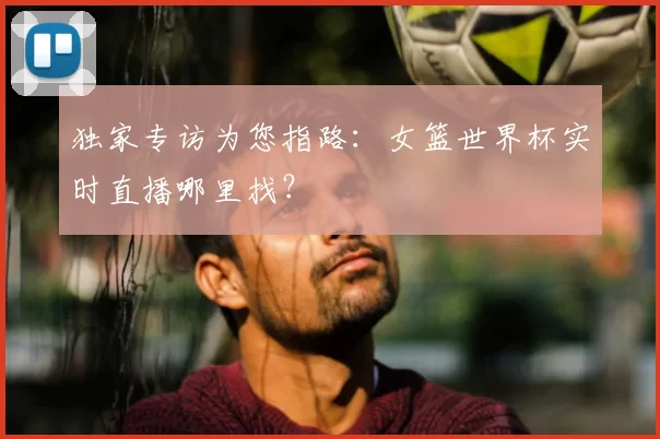 独家专访为您指路：女篮世界杯实时直播哪里找？