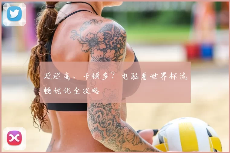 延迟高、卡顿多?电脑看世界杯流畅优化全攻略