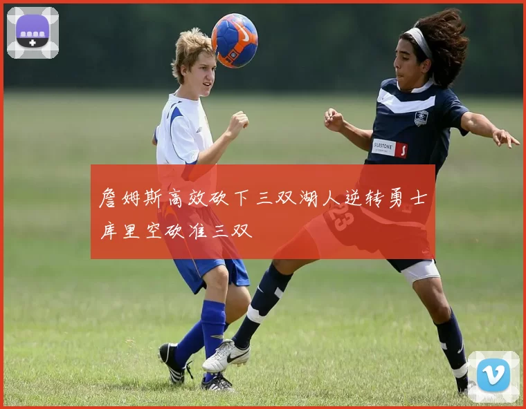 詹姆斯高效砍下三双湖人逆转勇士库里空砍准三双