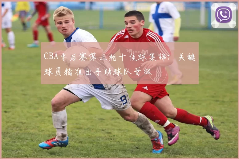 CBA季后赛第三轮十佳球集锦：关键球员精准出手助球队晋级
