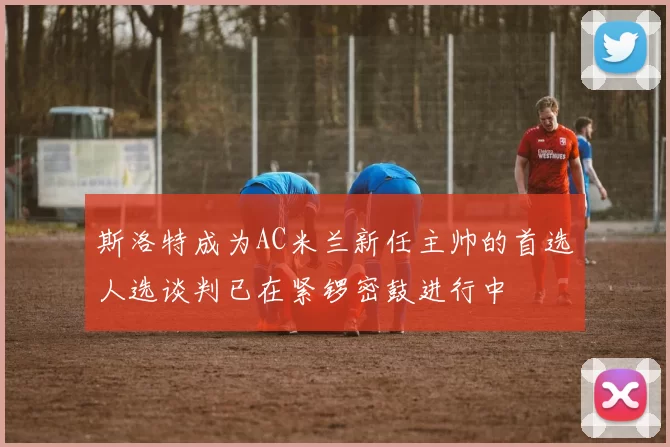 斯洛特成为AC米兰新任主帅的首选人选谈判已在紧锣密鼓进行中