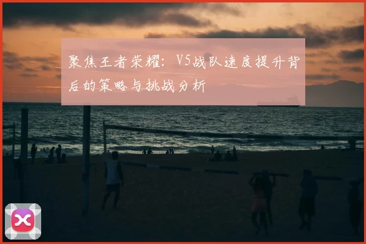 聚焦王者荣耀:V5战队速度提升背后的策略与挑战分析