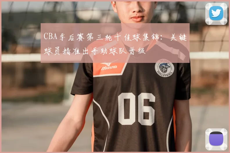 CBA季后赛第三轮十佳球集锦：关键球员精准出手助球队晋级