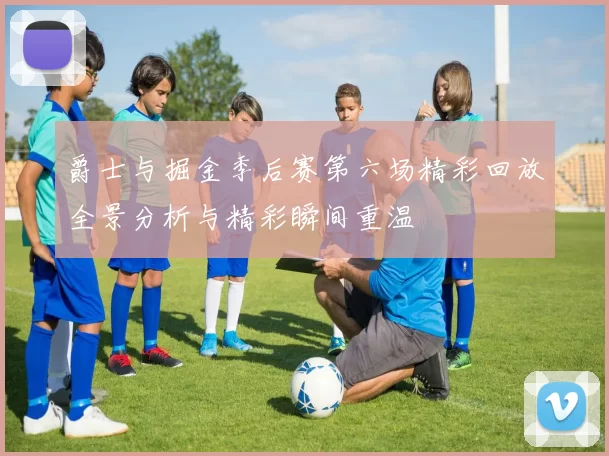 爵士与掘金季后赛第六场精彩回放全景分析与精彩瞬间重温