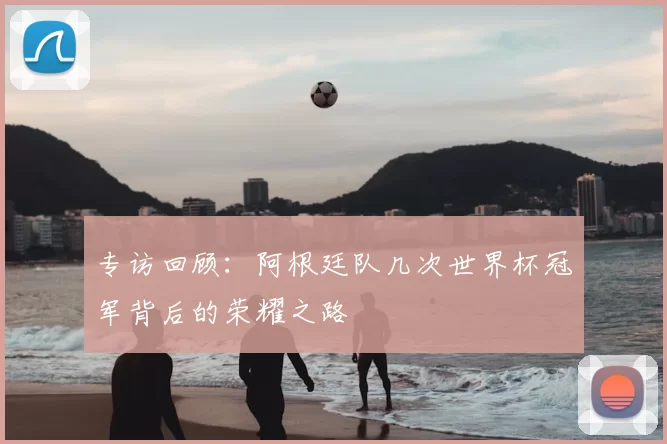 专访回顾:阿根廷队几次世界杯冠军背后的荣耀之路