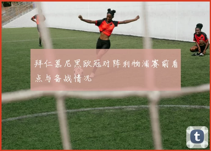 拜仁慕尼黑欧冠对阵利物浦赛前看点与备战情况