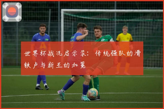 世界杯战况启示录：传统强队的滑铁卢与新王的加冕