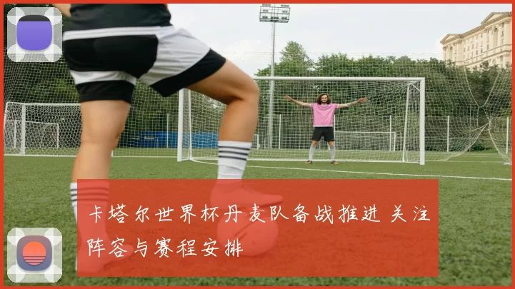 卡塔尔世界杯丹麦队备战推进 关注阵容与赛程安排