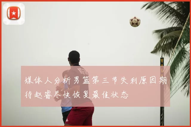 媒体人分析男篮第三节失利原因期待赵睿尽快恢复最佳状态