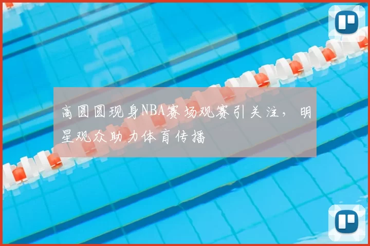 高圆圆现身NBA赛场观赛引关注,明星观众助力体育传播