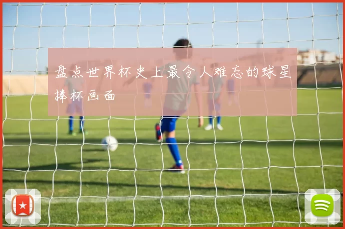 盘点世界杯史上最令人难忘的球星捧杯画面