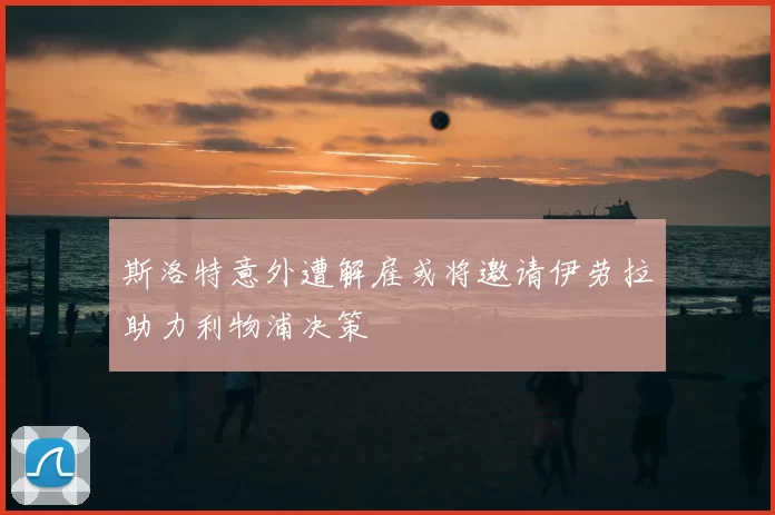 斯洛特意外遭解雇或将邀请伊劳拉助力利物浦决策