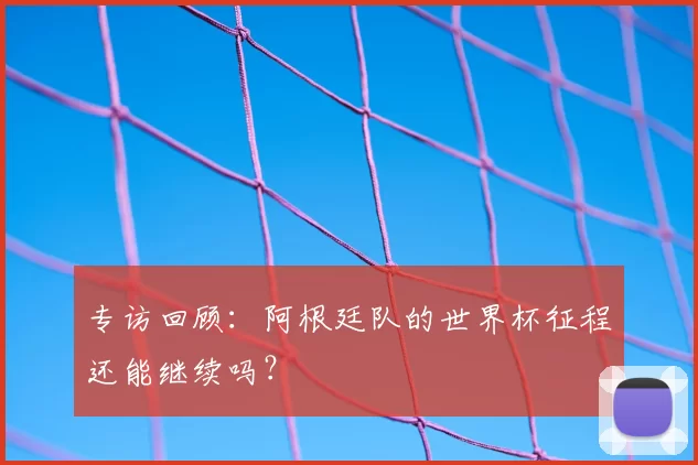 专访回顾：阿根廷队的世界杯征程还能继续吗？