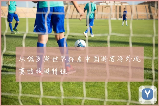 从俄罗斯世界杯看中国游客海外观赛的旅游特征