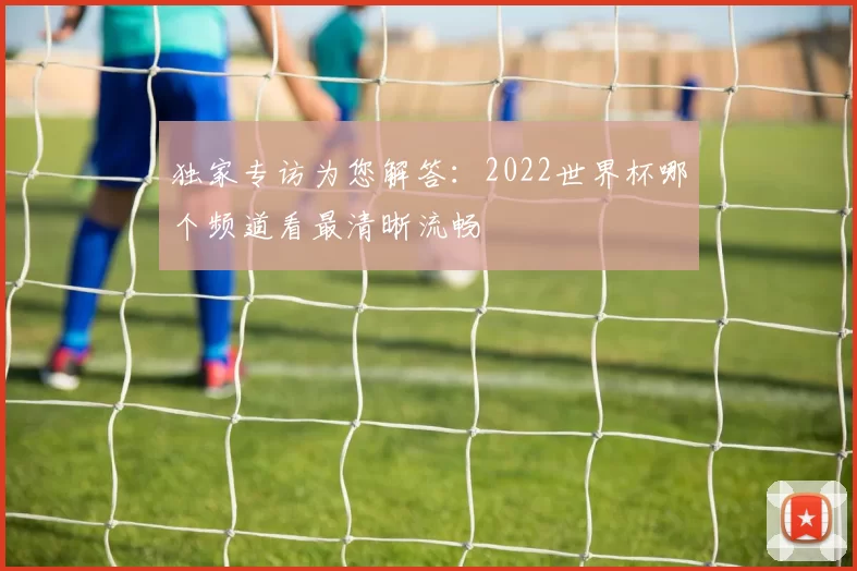 独家专访为您解答：2022世界杯哪个频道看最清晰流畅