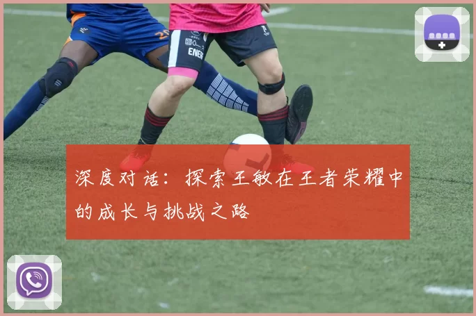 深度对话：探索王敏在王者荣耀中的成长与挑战之路