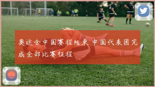 奥运会中国赛程结束 中国代表团完成全部比赛征程