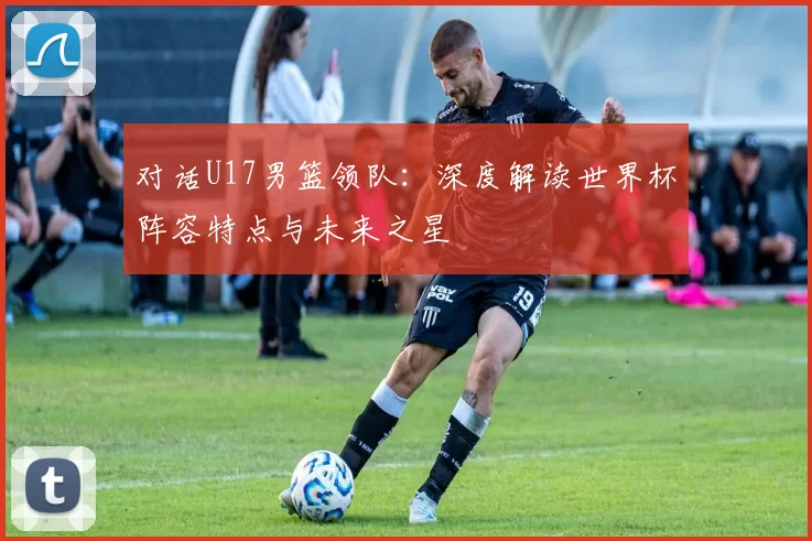 对话U17男篮领队：深度解读世界杯阵容特点与未来之星