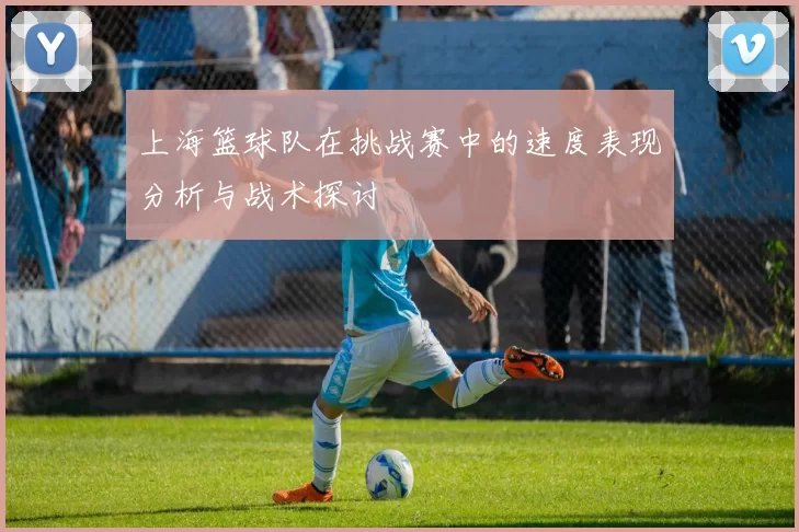 上海篮球队在挑战赛中的速度表现分析与战术探讨