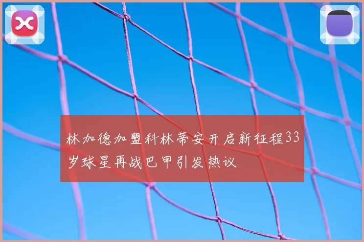 林加德加盟科林蒂安开启新征程33岁球星再战巴甲引发热议