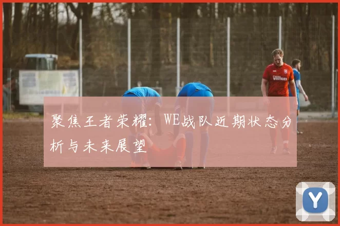 聚焦王者荣耀:WE战队近期状态分析与未来展望