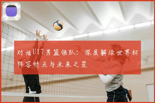 对话U17男篮领队:深度解读世界杯阵容特点与未来之星
