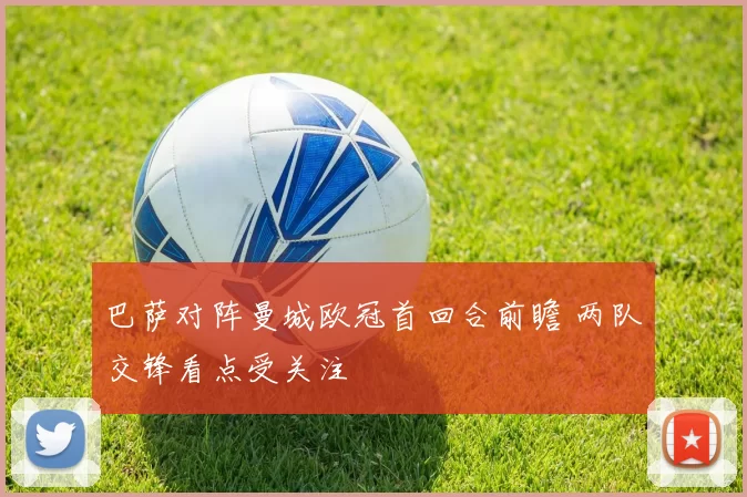 巴萨对阵曼城欧冠首回合前瞻 两队交锋看点受关注