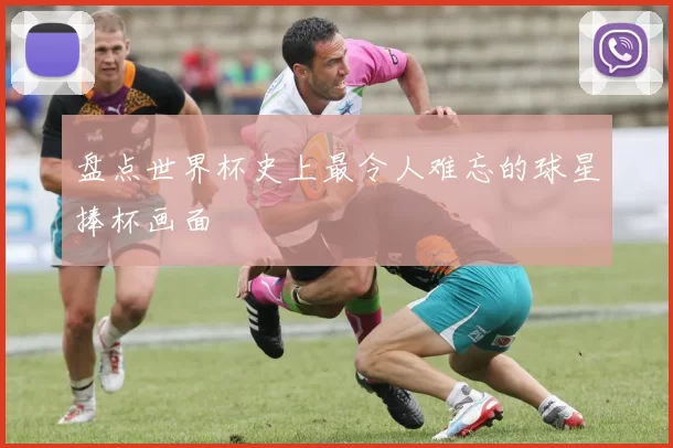 盘点世界杯史上最令人难忘的球星捧杯画面