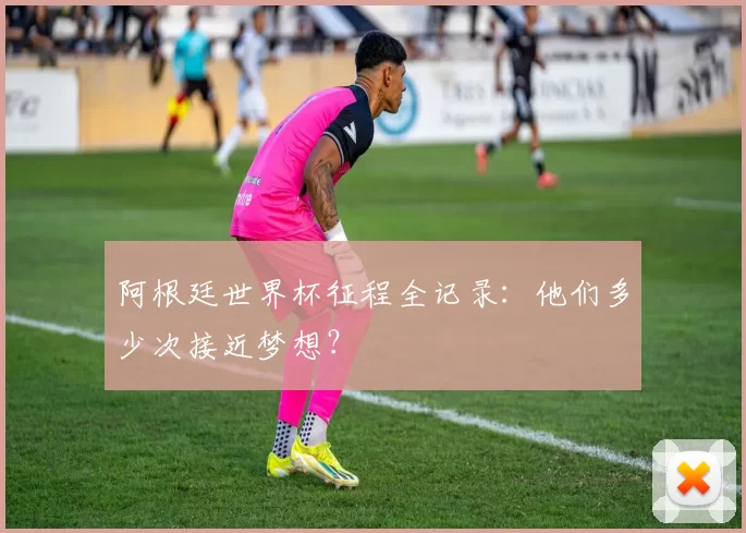 阿根廷世界杯征程全记录：他们多少次接近梦想？