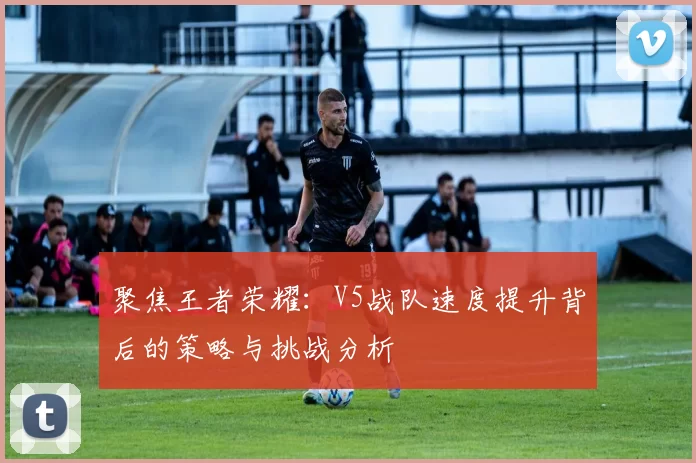 聚焦王者荣耀:V5战队速度提升背后的策略与挑战分析