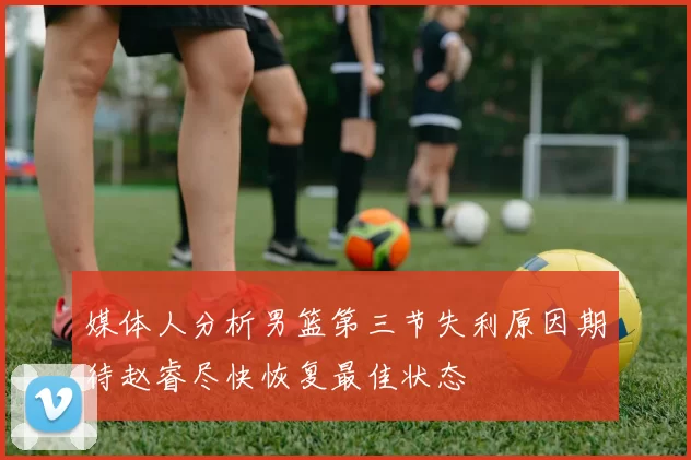 媒体人分析男篮第三节失利原因期待赵睿尽快恢复最佳状态