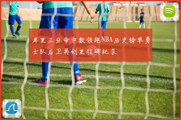 库里三分命中数领跑NBA历史榜单勇士队后卫再创里程碑纪录