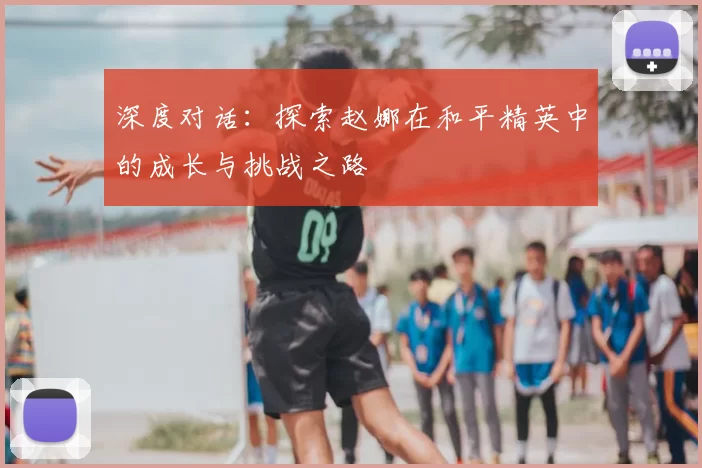 深度对话:探索赵娜在和平精英中的成长与挑战之路