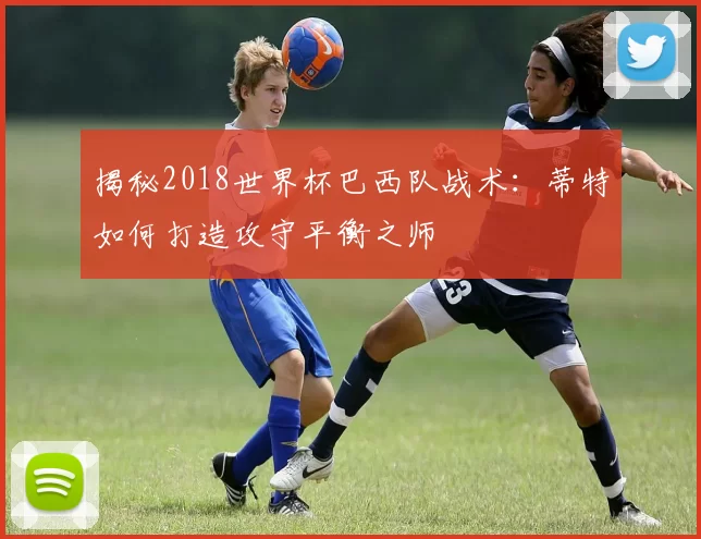 揭秘2018世界杯巴西队战术：蒂特如何打造攻守平衡之师
