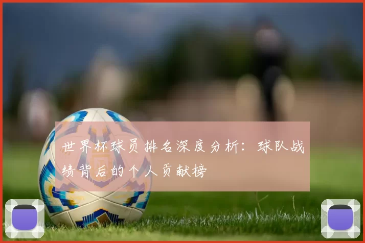 世界杯球员排名深度分析：球队战绩背后的个人贡献榜