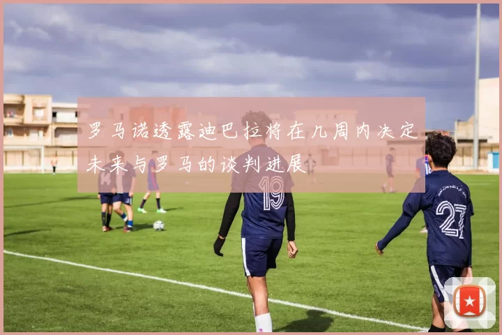 罗马诺透露迪巴拉将在几周内决定未来与罗马的谈判进展