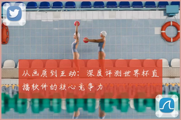 从画质到互动：深度评测世界杯直播软件的核心竞争力