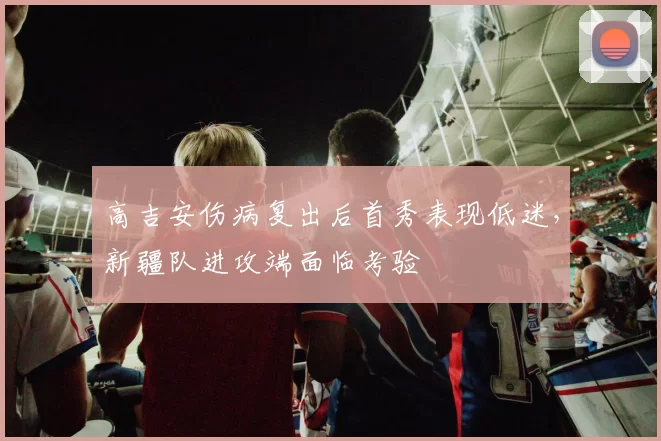 高吉安伤病复出后首秀表现低迷，新疆队进攻端面临考验